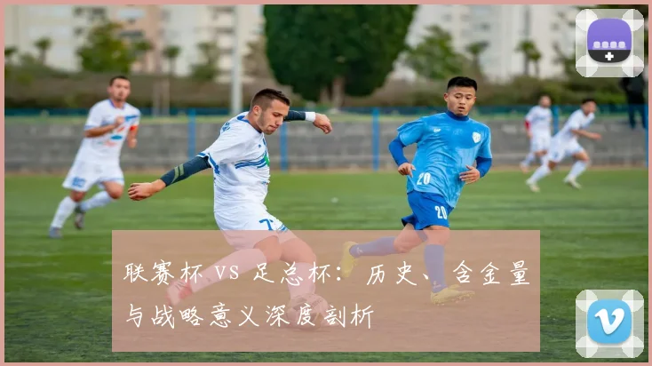 联赛杯 vs 足总杯：历史、含金量与战略意义深度剖析