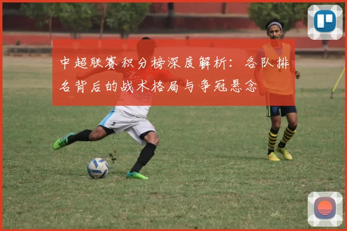 中超联赛积分榜深度解析：各队排名背后的战术格局与争冠悬念
