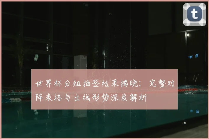 世界杯分组抽签结果揭晓：完整对阵表格与出线形势深度解析