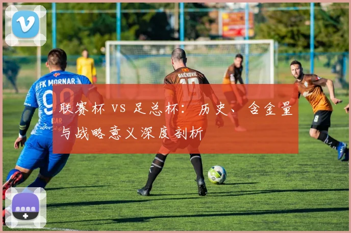 联赛杯 vs 足总杯：历史、含金量与战略意义深度剖析