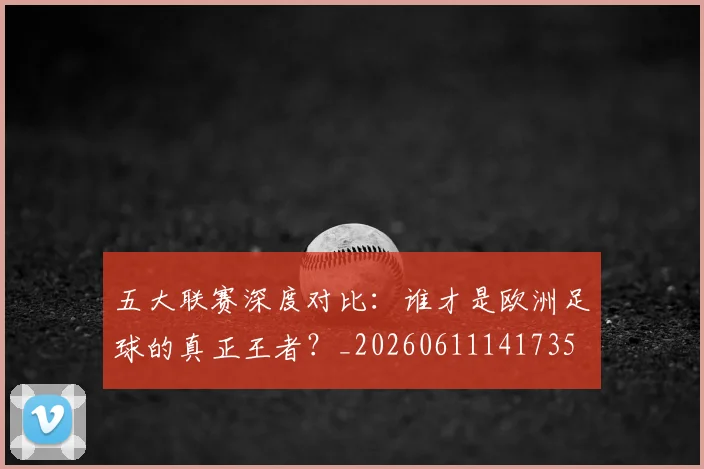 五大联赛深度对比：谁才是欧洲足球的真正王者？_20260611141735