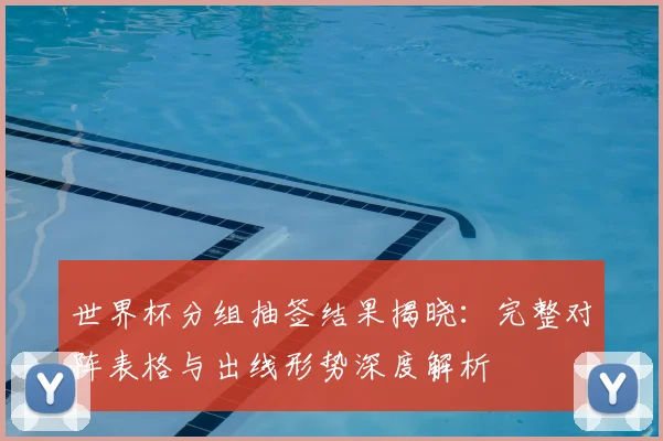 世界杯分组抽签结果揭晓：完整对阵表格与出线形势深度解析