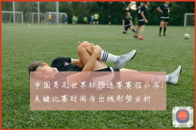中国男足世界杯预选赛赛程公布：关键比赛时间与出线形势分析