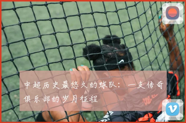 中超历史最悠久的球队：一支传奇俱乐部的岁月征程