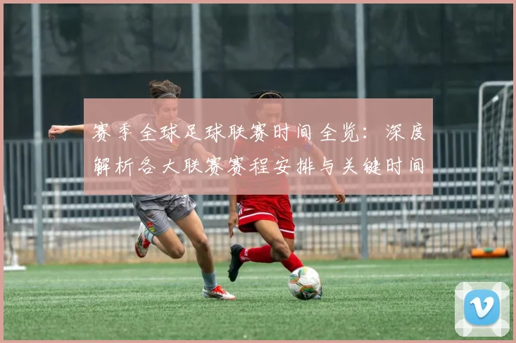 赛季全球足球联赛时间全览：深度解析各大联赛赛程安排与关键时间节点