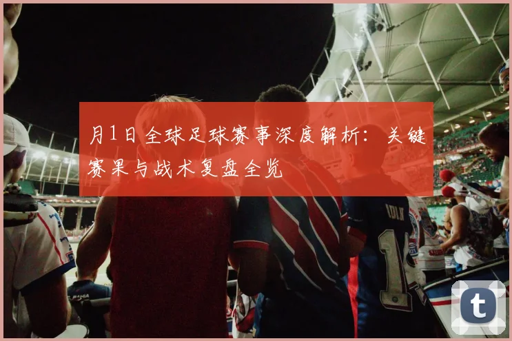 月1日全球足球赛事深度解析：关键赛果与战术复盘全览