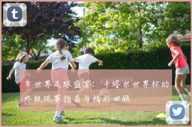 年世界足球盛宴:卡塔尔世界杯的终极观赛指南与精彩回顾