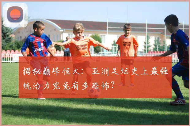 揭秘巅峰恒大：亚洲足坛史上最强统治力究竟有多恐怖？