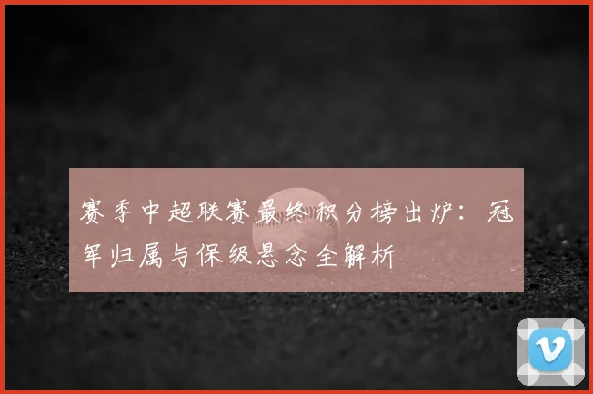 赛季中超联赛最终积分榜出炉：冠军归属与保级悬念全解析