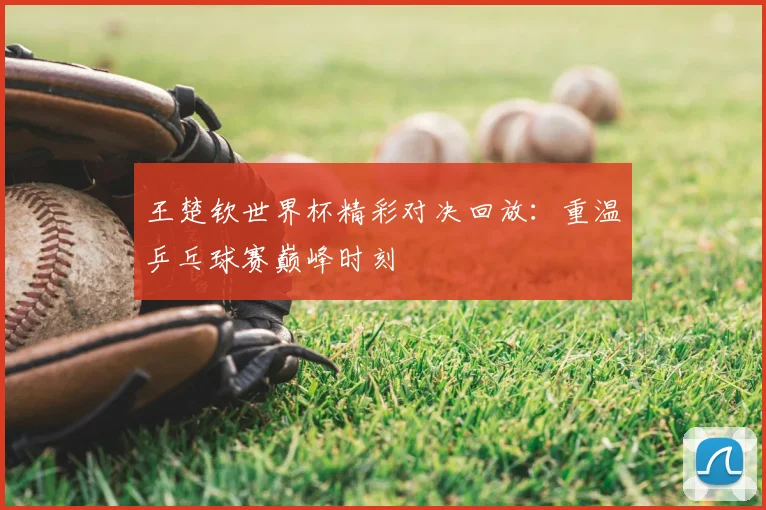 王楚钦世界杯精彩对决回放：重温乒乓球赛巅峰时刻